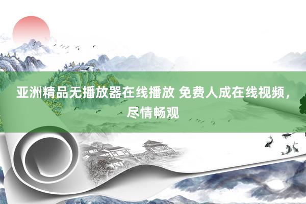 亚洲精品无播放器在线播放 免费人成在线视频，尽情畅观
