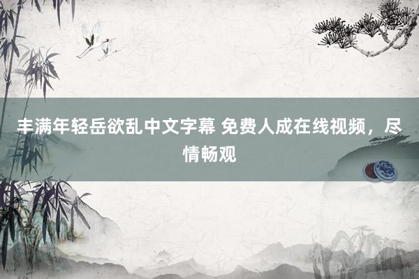 丰满年轻岳欲乱中文字幕 免费人成在线视频，尽情畅观
