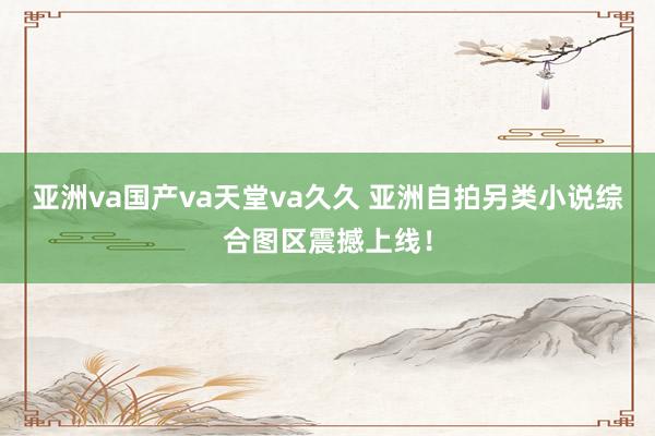 亚洲va国产va天堂va久久 亚洲自拍另类小说综合图区震撼上线！