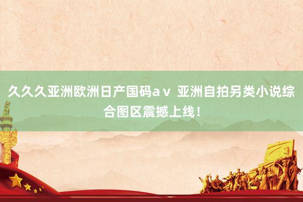 久久久亚洲欧洲日产国码aⅴ 亚洲自拍另类小说综合图区震撼上线！