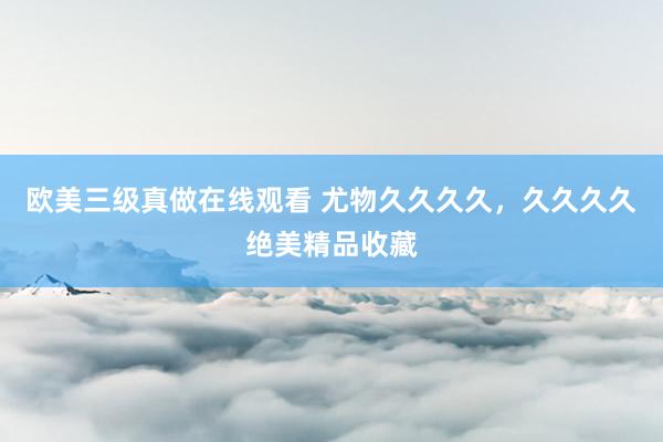 欧美三级真做在线观看 尤物久久久久，久久久久绝美精品收藏