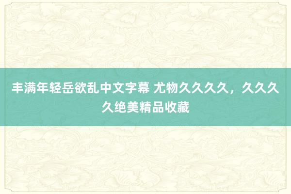 丰满年轻岳欲乱中文字幕 尤物久久久久，久久久久绝美精品收藏