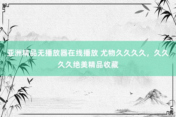 亚洲精品无播放器在线播放 尤物久久久久，久久久久绝美精品收藏