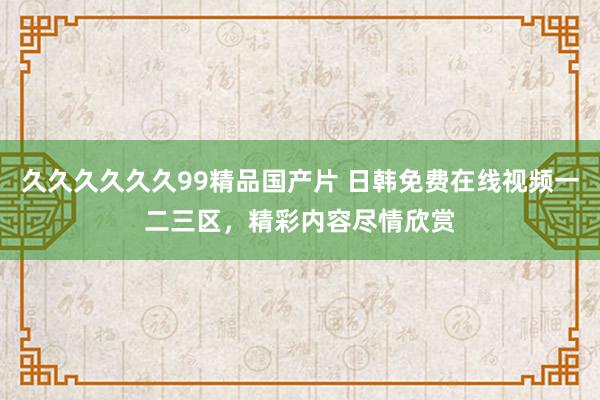 久久久久久久99精品国产片 日韩免费在线视频一二三区，精彩内容尽情欣赏
