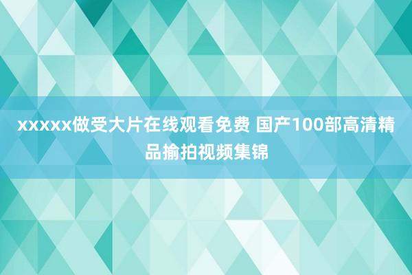 xxxxx做受大片在线观看免费 国产100部高清精品揄拍视频集锦