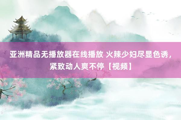 亚洲精品无播放器在线播放 火辣少妇尽显色诱，紧致动人爽不停【视频】