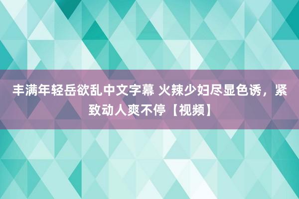 丰满年轻岳欲乱中文字幕 火辣少妇尽显色诱，紧致动人爽不停【视频】
