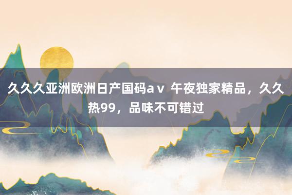 久久久亚洲欧洲日产国码aⅴ 午夜独家精品，久久热99，品味不可错过