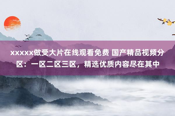 xxxxx做受大片在线观看免费 国产精品视频分区：一区二区三区，精选优质内容尽在其中