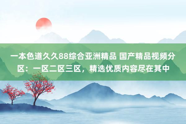 一本色道久久88综合亚洲精品 国产精品视频分区：一区二区三区，精选优质内容尽在其中