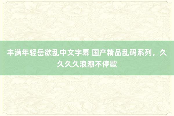 丰满年轻岳欲乱中文字幕 国产精品乱码系列，久久久久浪潮不停歇
