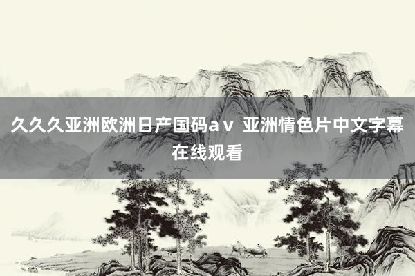 久久久亚洲欧洲日产国码aⅴ 亚洲情色片中文字幕在线观看