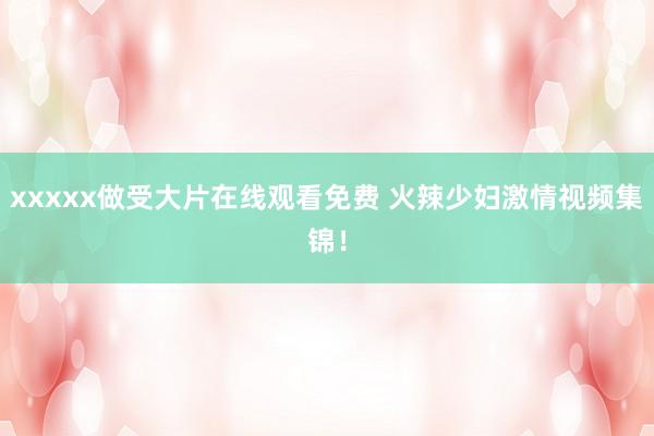 xxxxx做受大片在线观看免费 火辣少妇激情视频集锦！