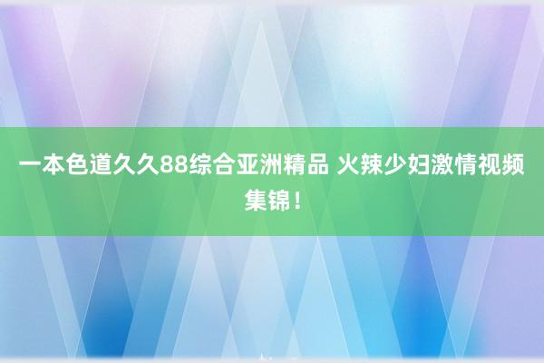一本色道久久88综合亚洲精品 火辣少妇激情视频集锦！
