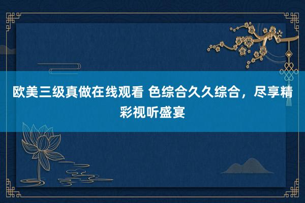 欧美三级真做在线观看 色综合久久综合，尽享精彩视听盛宴