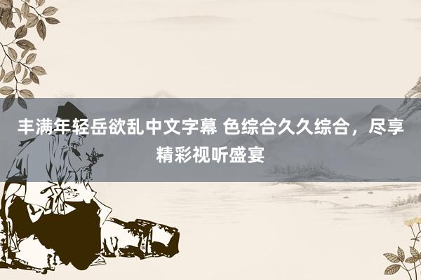 丰满年轻岳欲乱中文字幕 色综合久久综合，尽享精彩视听盛宴