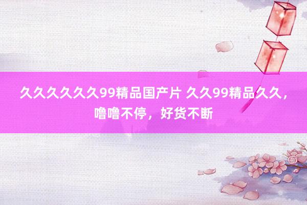 久久久久久久99精品国产片 久久99精品久久，噜噜不停，好货不断
