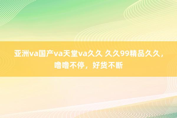 亚洲va国产va天堂va久久 久久99精品久久，噜噜不停，好货不断