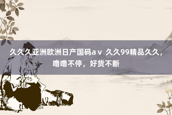 久久久亚洲欧洲日产国码aⅴ 久久99精品久久，噜噜不停，好货不断