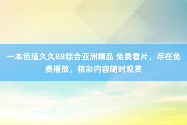 一本色道久久88综合亚洲精品 免费看片，尽在免费播放，精彩内容随时观赏