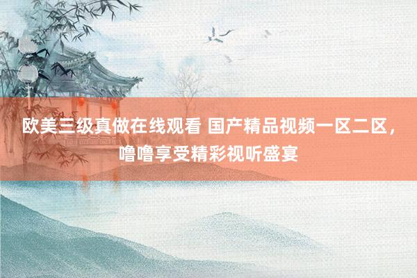 欧美三级真做在线观看 国产精品视频一区二区，噜噜享受精彩视听盛宴