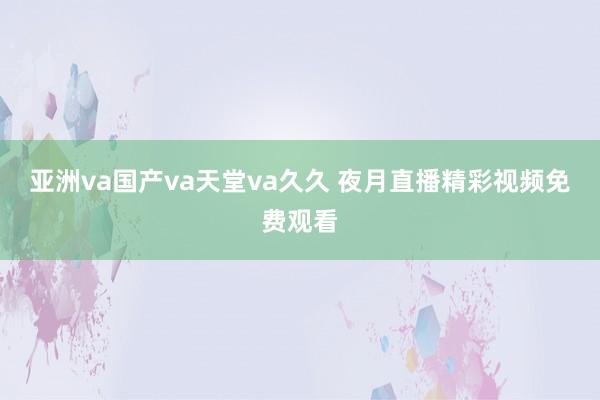 亚洲va国产va天堂va久久 夜月直播精彩视频免费观看