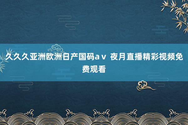 久久久亚洲欧洲日产国码aⅴ 夜月直播精彩视频免费观看
