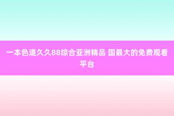 一本色道久久88综合亚洲精品 国最大的免费观看平台