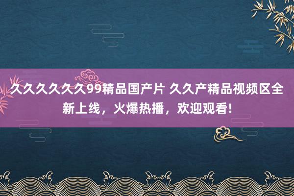 久久久久久久99精品国产片 久久产精品视频区全新上线，火爆热播，欢迎观看!