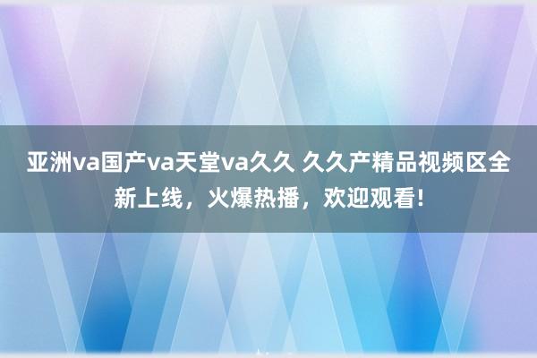 亚洲va国产va天堂va久久 久久产精品视频区全新上线，火爆热播，欢迎观看!