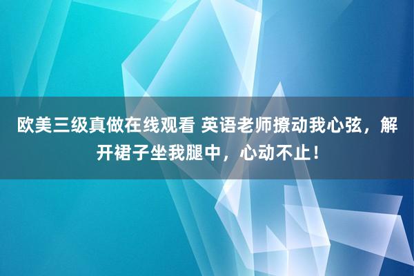 欧美三级真做在线观看 英语老师撩动我心弦，解开裙子坐我腿中，心动不止！