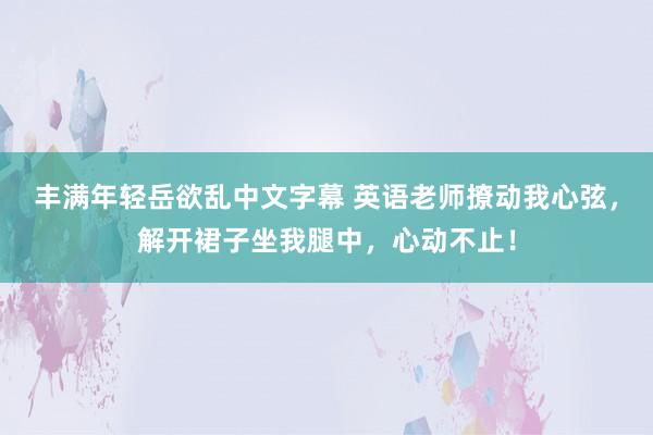 丰满年轻岳欲乱中文字幕 英语老师撩动我心弦，解开裙子坐我腿中，心动不止！