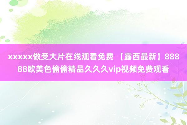 xxxxx做受大片在线观看免费 【露西最新】88888欧美色偷偷精品久久久vip视频免费观看