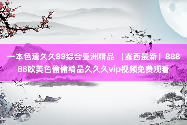 一本色道久久88综合亚洲精品 【露西最新】88888欧美色偷偷精品久久久vip视频免费观看