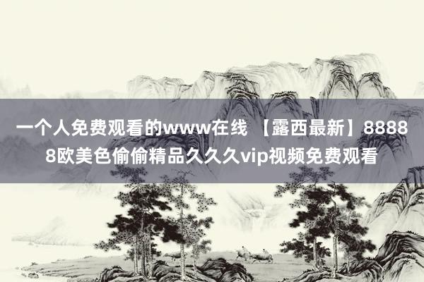 一个人免费观看的www在线 【露西最新】88888欧美色偷偷精品久久久vip视频免费观看