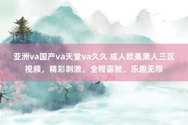 亚洲va国产va天堂va久久 成人欧美黑人三区视频，精彩刺激，全程露脸，乐趣无限
