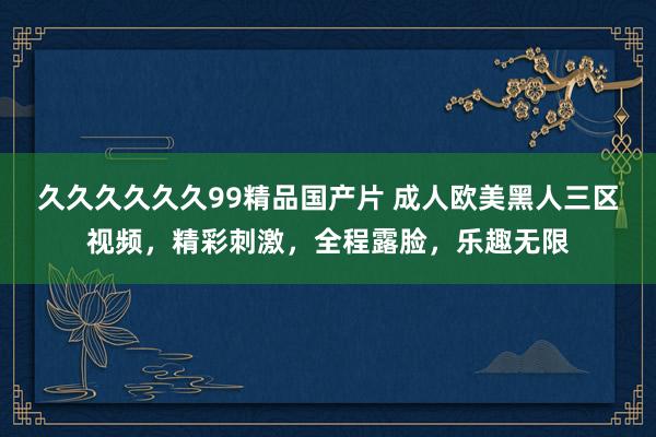 久久久久久久99精品国产片 成人欧美黑人三区视频，精彩刺激，全程露脸，乐趣无限