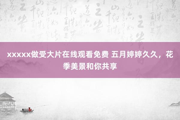 xxxxx做受大片在线观看免费 五月婷婷久久，花季美景和你共享