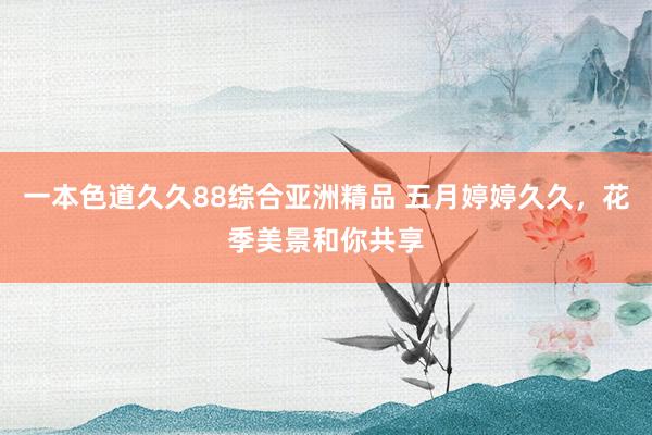 一本色道久久88综合亚洲精品 五月婷婷久久，花季美景和你共享