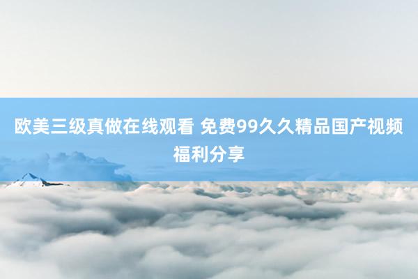 欧美三级真做在线观看 免费99久久精品国产视频福利分享