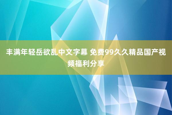 丰满年轻岳欲乱中文字幕 免费99久久精品国产视频福利分享
