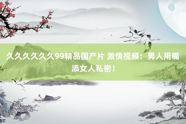久久久久久久99精品国产片 激情视频：男人用嘴添女人私密！
