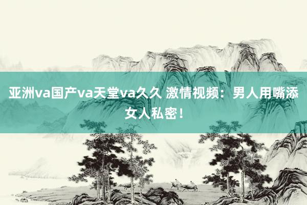 亚洲va国产va天堂va久久 激情视频：男人用嘴添女人私密！