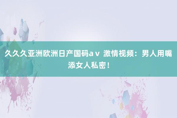 久久久亚洲欧洲日产国码aⅴ 激情视频：男人用嘴添女人私密！