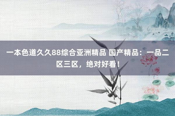 一本色道久久88综合亚洲精品 国产精品：一品二区三区，绝对好看！