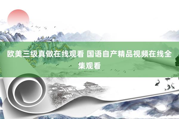 欧美三级真做在线观看 国语自产精品视频在线全集观看