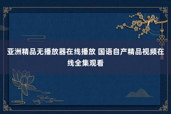 亚洲精品无播放器在线播放 国语自产精品视频在线全集观看