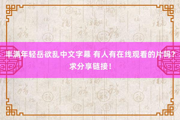 丰满年轻岳欲乱中文字幕 有人有在线观看的片吗？求分享链接！