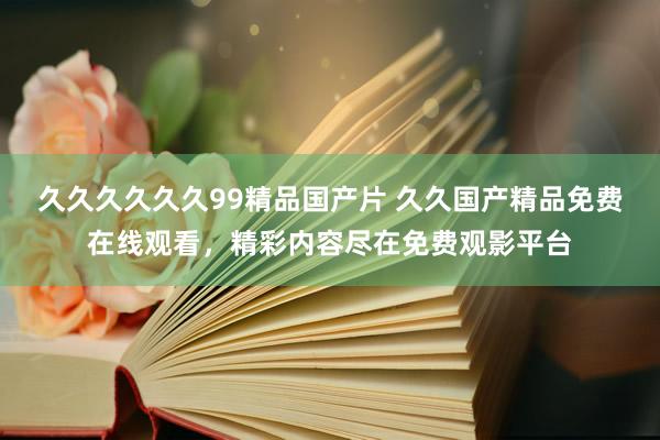 久久久久久久99精品国产片 久久国产精品免费在线观看，精彩内容尽在免费观影平台
