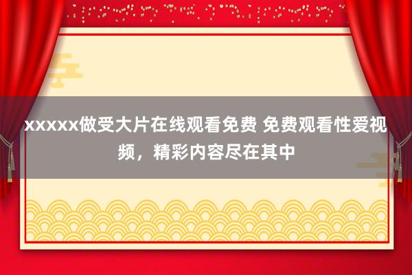 xxxxx做受大片在线观看免费 免费观看性爱视频，精彩内容尽在其中